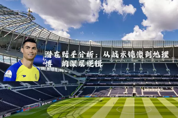 潜在对手分析:从战术镜像到地理博弈的深层逻辑