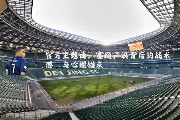 官方主题曲:赛场声浪背后的战术博弈与心理锚点